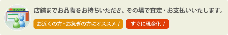 店舗までお品物をお持ちいただき、その場で査定・お支払いいたします。お近くの方・お急ぎの方にオススメ!すぐに現金化!